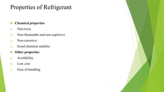 Properties of Refrigerant
 Chemical properties
a) Non-toxic
b) Non-flammable and non-explosive
c) Non-corrosive
d) Good chemical stability
 Other properties
a) Availability
b) Low cost
c) Ease of handling
 