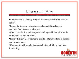 Literacy Initiative
• Comprehensive Literacy program to address needs from birth to
adults
• Laser-like focus on instructional and parental involvement
activities from birth to grade three
• Concentrated effort to incorporate reading and literacy instruction
throughout the content areas
• Family Literacy Coordinator to facilitate literacy efforts to parents
and the community
• Community-wide emphasis on developing a lifelong enjoyment
for reading

 