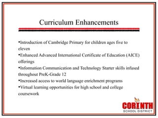 Curriculum Enhancements
• Introduction of Cambridge Primary for children ages five to
eleven
• Enhanced Advanced International Certificate of Education (AICE)
offerings
• Information Communication and Technology Starter skills infused
throughout PreK-Grade 12
• Increased access to world language enrichment programs
• Virtual learning opportunities for high school and college
coursework

 