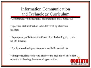 Information Communication
and Technology Curriculum
• Comprehensive instructional program from PreK-Grade 12
• Specified skill instruction to be delivered by classroom
teachers

• Repurposing of Information Curriculum Technology I, II, and
STEM Courses

• Application development courses available to students
• Entrepreneurial activities to promote the facilitation of student
operated technology businesses/opportunities

 