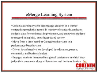 eMerge Learning System
• Create a learning system that engages children in a learnercentered approach that results in mastery of standards, analyzes
students data for continuous improvement, and empowers students
to succeed in a global, knowledge-based society
• Move from a time-based or Carnegie unit system to a
performance-based system
• Driven by a shared vision developed by educators, parents,
community and business leaders
• Engaged students immersed in a global curriculum in which they
judge their own work along with teachers and business leaders

 