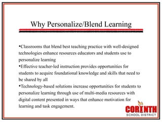 Why Personalize/Blend Learning
• Classrooms that blend best teaching practice with well-designed
technologies enhance resources educators and students use to
personalize learning
• Effective teacher-led instruction provides opportunities for
students to acquire foundational knowledge and skills that need to
be shared by all
• Technology-based solutions increase opportunities for students to
personalize learning through use of multi-media resources with
digital content presented in ways that enhance motivation for
learning and task engagement.

 