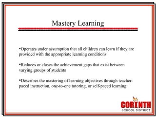 Mastery Learning
• Operates under assumption that all children can learn if they are
provided with the appropriate learning conditions

• Reduces or closes the achievement gaps that exist between
varying groups of students

• Describes the mastering of learning objectives through teacherpaced instruction, one-to-one tutoring, or self-paced learning

 