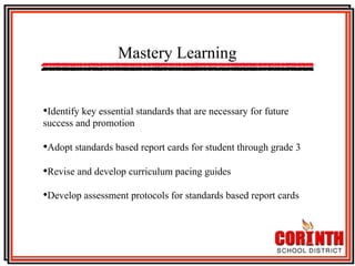 Mastery Learning
• Identify key essential standards that are necessary for future
success and promotion

• Adopt standards based report cards for student through grade 3
• Revise and develop curriculum pacing guides
• Develop assessment protocols for standards based report cards

 