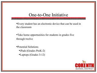 One-to-One Initiative
• Every student has an electronic device that can be used in
the classroom

• Take home opportunities for students in grades five
through twelve

• Potential Solutions
• iPads (Grades PreK-2)
• Laptops (Grades 3-12)

 