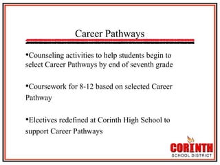 Career Pathways
• Counseling activities to help students begin to
select Career Pathways by end of seventh grade

• Coursework for 8-12 based on selected Career
Pathway

• Electives redefined at Corinth High School to
support Career Pathways

 