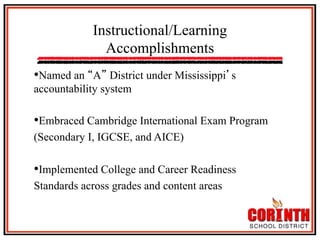 Instructional/Learning
Accomplishments
• Named an

A District under Mississippi s
accountability system

• Embraced Cambridge International Exam Program
(Secondary I, IGCSE, and AICE)

• Implemented College and Career Readiness
Standards across grades and content areas

 