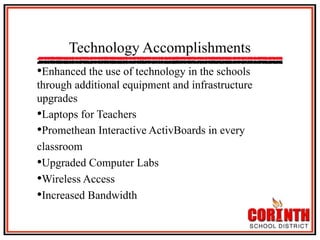 Technology Accomplishments
• Enhanced the use of technology in the schools
through additional equipment and infrastructure
upgrades
• Laptops for Teachers
• Promethean Interactive ActivBoards in every
classroom
• Upgraded Computer Labs
• Wireless Access
• Increased Bandwidth

 