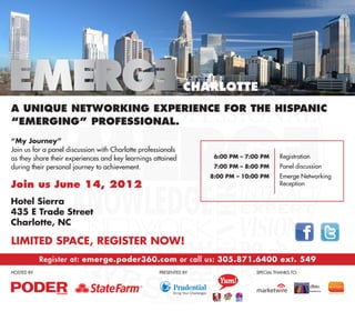 Charlotte
A unique networking experience for the Hispanic
“emerging” professional.
“My Journey”
Join us for a panel discussion with Charlotte professionals
as they share their experiences and key learnings attained        	 6:00 PM – 7:00 PM 	     Registration
during their personal journey to achievement.                     	 7:00 PM – 8:00 PM 	     Panel discussion
                                                                     Emerge Networking
                                                                  	 8:00 PM – 10:00 PM 	
Join us June 14, 2012                                             		Reception


Hotel Sierra
435 E Trade Street
Charlotte, NC

Limited Space, Register Now!
          Register at: emerge.poder360.com or call us: 305.871.6400 ext. 549
Hosted by:				                                      Presented by:			              SPECIAL THANKS TO:
 