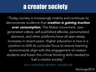 - 2 0 1 4 H O R I Z O N R E P O R T, H I G H E R E D
“Today, society is increasingly mobile and continues to
demonstrate evidence that creation is gaining traction
over consumption. The Maker movement, user-
generated videos, self-published eBooks, personalized
domains, and other platforms have all seen steep
increases in recent years. Higher education is now in a
position to shift its curricular focus to ensure learning
environments align with the engagement of creator-
students and foster the critical thinking skills needed to
fuel a creator society.”
a creator society
#emerge2014
 