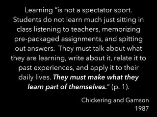 Learning “is not a spectator sport.
Students do not learn much just sitting in
class listening to teachers, memorizing
pre-packaged assignments, and spitting
out answers. They must talk about what
they are learning, write about it, relate it to
past experiences, and apply it to their
daily lives. They must make what they
learn part of themselves.” (p. 1).
Chickering and Gamson
1987
 