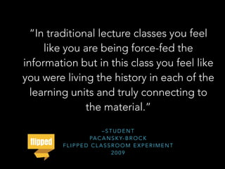 – S T U D E N T
PA C A N S K Y- B R O C K
F L I P P E D C L A S S R O O M E X P E R I M E N T
2 0 0 9
“In traditional lecture classes you feel
like you are being force-fed the
information but in this class you feel like
you were living the history in each of the
learning units and truly connecting to
the material.”
 