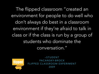 – S T U D E N T
PA C A N S K Y- B R O C K
F L I P P E D C L A S S R O O M E X P E R I M E N T
2 0 0 9
The flipped classroom “created an
environment for people to do well who
don’t always do best in a classroom
environment if they’re afraid to talk in
class or if the class is run by a group of
students who dominate the
conversation.”
 