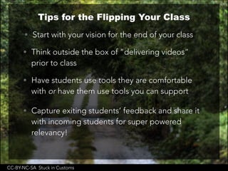 CC-BY-NC-SA Stuck in Customs
Tips for the Flipping Your Class
• Start with your vision for the end of your class
• Think outside the box of “delivering videos”
prior to class
• Have students use tools they are comfortable
with or have them use tools you can support
• Capture exiting students’ feedback and share it
with incoming students for super powered
relevancy!
 