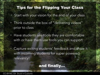 CC-BY-NC-SA Stuck in Customs
Tips for the Flipping Your Class
• Start with your vision for the end of your class
• Think outside the box of “delivering videos”
prior to class
• Have students use tools they are comfortable
with or have them use tools you can support
• Capture exiting students’ feedback and share it
with incoming students for super powered
relevancy!
and finally…
 