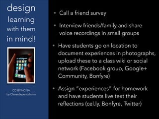 CC-BY-NC-SA
by Clasesdeperiodismo
design
learning
with them
in mind!
• Call a friend survey
• Interview friends/family and share
voice recordings in small groups
• Have students go on location to
document experiences in photographs,
upload these to a class wiki or social
network (Facebook group, Google+
Community, Bonfyre)
• Assign “experiences” for homework
and have students live text their
reflections (cel.ly, Bonfyre, Twitter)
 