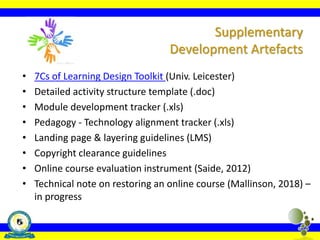 • 7Cs of Learning Design Toolkit (Univ. Leicester)
• Detailed activity structure template (.doc)
• Module development tracker (.xls)
• Pedagogy - Technology alignment tracker (.xls)
• Landing page & layering guidelines (LMS)
• Copyright clearance guidelines
• Online course evaluation instrument (Saide, 2012)
• Technical note on restoring an online course (Mallinson, 2018) –
in progress
Supplementary
Development Artefacts
 
