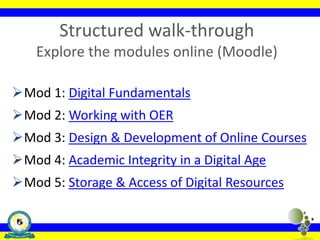 Structured walk-through
Explore the modules online (Moodle)
Mod 1: Digital Fundamentals
Mod 2: Working with OER
Mod 3: Design & Development of Online Courses
Mod 4: Academic Integrity in a Digital Age
Mod 5: Storage & Access of Digital Resources
 
