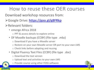 How to reuse these OER courses
Download workshop resources from:
Google Drive: https://goo.gl/g8FRkp
Relevant folders:
• emerge Africa 2018
o PPT & access details to explore online
• DF Moodle backups (CCBY) (file type .mbz)
o Download if you have a Moodle server
o Restore on your own Moodle server OR port to your own LMS
o Check links before adapting and reusing
• Digital Fluency Text Files (CCBY) (file type .doc)
o Download the text version
o Upload text and activities to your own LMS
o Provide course using other FOSS software
 