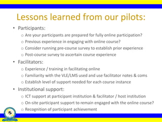 • Participants:
o Are your participants are prepared for fully online participation?
o Previous experience in engaging with online course?
o Consider running pre-course survey to establish prior experience
o Post-course survey to ascertain course experience
• Facilitators:
o Experience / training in facilitating online
o Familiarity with the VLE/LMS used and use facilitator notes & coms
o Establish level of support needed for each course instance
• Institutional support:
o ICT support at participant institution & facilitator / host institution
o On-site participant support to remain engaged with the online course?
o Recognition of participant achievement
Lessons learned from our pilots:
 
