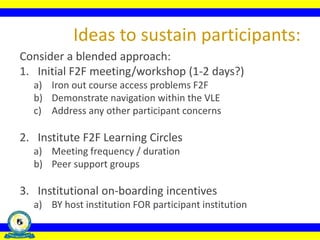 Consider a blended approach:
1. Initial F2F meeting/workshop (1-2 days?)
a) Iron out course access problems F2F
b) Demonstrate navigation within the VLE
c) Address any other participant concerns
2. Institute F2F Learning Circles
a) Meeting frequency / duration
b) Peer support groups
3. Institutional on-boarding incentives
a) BY host institution FOR participant institution
Ideas to sustain participants:
 
