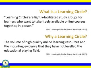 What is a Learning Circle?
“Learning Circles are lightly-facilitated study groups for
learners who want to take freely available online courses
together, in-person.”
P2PU Learning Circles Facilitator Handbook (2015)
Why a Learning Circle?
The volume of high quality online learning resources and
the mounting evidence that they have not levelled the
educational playing field.
P2PU Learning Circles Facilitator Handbook (2015)
 