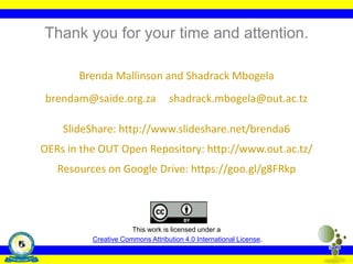 Thank you for your time and attention.
Brenda Mallinson and Shadrack Mbogela
brendam@saide.org.za shadrack.mbogela@out.ac.tz
SlideShare: http://www.slideshare.net/brenda6
OERs in the OUT Open Repository: http://www.out.ac.tz/
Resources on Google Drive: https://goo.gl/g8FRkp
This work is licensed under a
Creative Commons Attribution 4.0 International License.
 