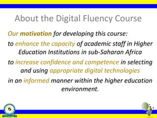 About the Digital Fluency Course
Our motivation for developing this course:
to enhance the capacity of academic staff in Higher
Education Institutions in sub-Saharan Africa
to increase confidence and competence in selecting
and using appropriate digital technologies
in an informed manner within the higher education
environment.
 