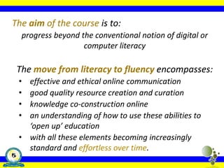 The aim of the course is to:
progress beyond the conventional notion of digital or
computer literacy
The move from literacy to fluency encompasses:
• effective and ethical online communication
• good quality resource creation and curation
• knowledge co-construction online
• an understanding of how to use these abilities to
‘open up’ education
• with all these elements becoming increasingly
standard and effortless over time.
 