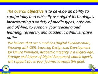 The overall objective is to develop an ability to
comfortably and ethically use digital technologies
incorporating a variety of media types, both on-
and off-line, to support your teaching and
learning, research, and academic administrative
duties.
We believe that our 5 modules (Digital Fundamentals,
Working with OER, Learning Design and Development
for Online Provision, Academic Integrity in a Digital Age,
Storage and Access of Digital Resources) shared openly,
will support you in your journey towards this goal.
 