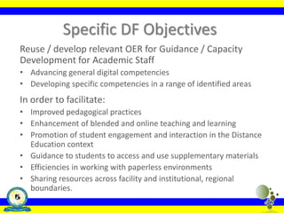 Specific DF Objectives
Reuse / develop relevant OER for Guidance / Capacity
Development for Academic Staff
• Advancing general digital competencies
• Developing specific competencies in a range of identified areas
In order to facilitate:
• Improved pedagogical practices
• Enhancement of blended and online teaching and learning
• Promotion of student engagement and interaction in the Distance
Education context
• Guidance to students to access and use supplementary materials
• Efficiencies in working with paperless environments
• Sharing resources across facility and institutional, regional
boundaries.
 