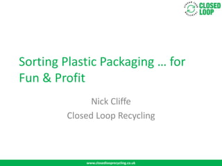 Sorting Plastic Packaging … for
Fun & Profit
              Nick Cliffe
        Closed Loop Recycling



            www.closedlooprecycling.co.uk
 