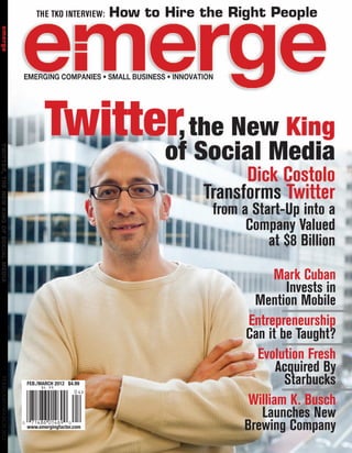 THE TKO INTERVIEW:    How to Hire the Right People
 emerge	




                                                Twitter, the New King
                                                      of Social Media
TWITTER, THE NEW KING OF SOCIAL MEDIA	




                                                                                    Dick Costolo
                                                                              Transforms Twitter
                                                                               from a Start-Up into a
                                                                                     Company Valued
                                                                                         at $8 Billion

                                                                                          Mark Cuban
                                                                                             Invests in
                                                                                      Mention Mobile
                                                                                     Entrepreneurship
                                                                                    Can it be Taught?
                                                                                      Evolution Fresh
                                                                                           Acquired By
                                                                                            Starbucks
 FEBRUARY/MARCH 2012




                                         FEB./MARCH 2012 $4.99


                                                                                     William K. Busch
                                                                                       Launches New
                                         www.emergingfactor.com                     Brewing Company
 