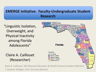 EMERGE Initiative: Faculty-Undergraduate Student
Research
Karla A. Caillouet, MS (Physical Education & Health Doctoral Student Mentor)
F. Stephen Bridges, Ed.D. (Faculty Mentor)
“Linguistic Isolation,
Overweight, and
Physical Inactivity
among Florida
Adolescents”
Claire A. Caillouet
(Researcher)
 