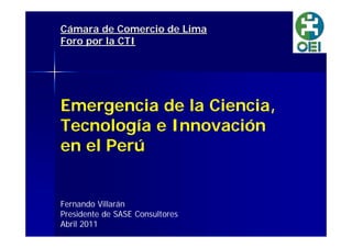 Cámara mara de Comercio de Lima 
Foro por la CTI 
Emergencia de la Ciencia, 
Tecnología e Innovación 
en el Perú 
Fernando Villarán 
Presidente de SASE Consultores 
Abril 2011 
 
