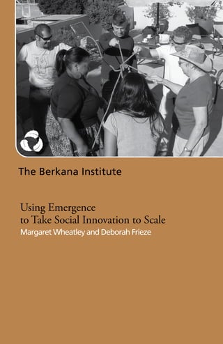 The Berkana Institute


Using Emergence
to Take Social Innovation to Scale
Margaret Wheatley and Deborah Frieze
 