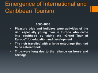 Emergence of International and
Caribbean Tourism
1600-1800
• Pleasure trips and holidays were activities of the
rich especially young men in Europe who came
into adulthood by taking the “Grand Tour of
Europe” for education and development
• The rich travelled with a large entourage that had
to be catered took.
• Trips were long due to the reliance on horse and
carriage
 