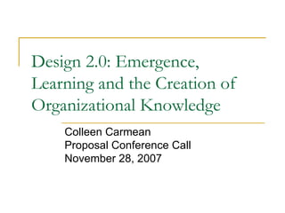 Design 2.0: Emergence, Learning and the Creation of Organizational Knowledge Colleen Carmean Proposal Conference Call November 28, 2007 