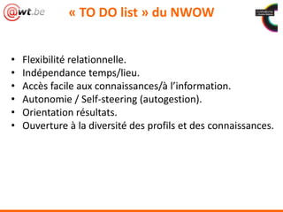 • Flexibilité relationnelle.
• Indépendance temps/lieu.
• Accès facile aux connaissances/à l’information.
• Autonomie / Self-steering (autogestion).
• Orientation résultats.
• Ouverture à la diversité des profils et des connaissances.
« TO DO list » du NWOW
 