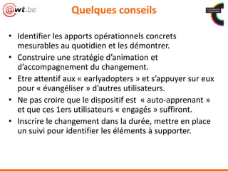 Quelques conseils
• Identifier les apports opérationnels concrets
mesurables au quotidien et les démontrer.
• Construire une stratégie d’animation et
d’accompagnement du changement.
• Etre attentif aux « earlyadopters » et s’appuyer sur eux
pour « évangéliser » d’autres utilisateurs.
• Ne pas croire que le dispositif est « auto-apprenant »
et que ces 1ers utilisateurs « engagés » suffiront.
• Inscrire le changement dans la durée, mettre en place
un suivi pour identifier les éléments à supporter.
 