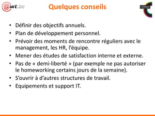 Quelques conseils
• Définir des objectifs annuels.
• Plan de développement personnel.
• Prévoir des moments de rencontre réguliers avec le
management, les HR, l’équipe.
• Mener des études de satisfaction interne et externe.
• Pas de « demi-liberté » (par exemple ne pas autoriser
le homeworking certains jours de la semaine).
• S’ouvrir à d’autres structures de travail.
• Equipements et support IT.
 