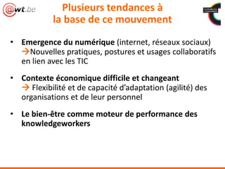 Plusieurs tendances à
la base de ce mouvement
• Emergence du numérique (internet, réseaux sociaux)
Nouvelles pratiques, postures et usages collaboratifs
en lien avec les TIC
• Contexte économique difficile et changeant
 Flexibilité et de capacité d’adaptation (agilité) des
organisations et de leur personnel
• Le bien-être comme moteur de performance des
knowledgeworkers
 