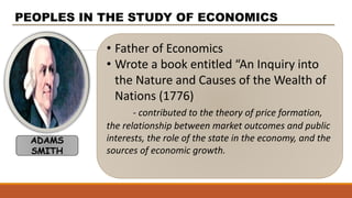 • Father of Economics
• Wrote a book entitled “An Inquiry into
the Nature and Causes of the Wealth of
Nations (1776)
- contributed to the theory of price formation,
the relationship between market outcomes and public
interests, the role of the state in the economy, and the
sources of economic growth.
PEOPLES IN THE STUDY OF ECONOMICS
ADAMS
SMITH
 