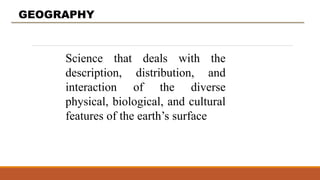 GEOGRAPHY
Science that deals with the
description, distribution, and
interaction of the diverse
physical, biological, and cultural
features of the earth’s surface
 