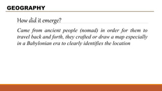 How did it emerge?
GEOGRAPHY
Came from ancient people (nomad) in order for them to
travel back and forth, they crafted or draw a map especially
in a Babylonian era to clearly identifies the location
 