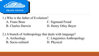 1.) Who is the father of Evolution?
A. Franz Boas C. Sigmund Freud
B. Charles Darwin D. Henry Otley Beyer
2.) A branch of Anthropology that deals with language?
A. Archeology C. Linguistics Anthropology
B. Socio-cultural D. Physical
 