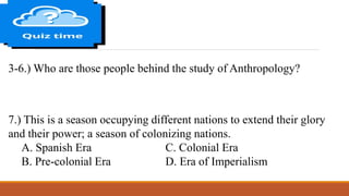 3-6.) Who are those people behind the study of Anthropology?
7.) This is a season occupying different nations to extend their glory
and their power; a season of colonizing nations.
A. Spanish Era C. Colonial Era
B. Pre-colonial Era D. Era of Imperialism
 
