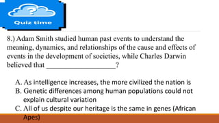 8.) Adam Smith studied human past events to understand the
meaning, dynamics, and relationships of the cause and effects of
events in the development of societies, while Charles Darwin
believed that ___________________?
A. As intelligence increases, the more civilized the nation is
B. Genetic differences among human populations could not
explain cultural variation
C. All of us despite our heritage is the same in genes (African
Apes)
 