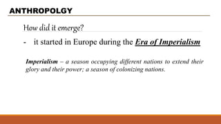 How did it emerge?
ANTHROPOLGY
- it started in Europe during the Era of Imperialism
Imperialism – a season occupying different nations to extend their
glory and their power; a season of colonizing nations.
 