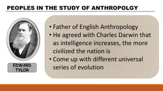 • Father of English Anthropology
• He agreed with Charles Darwin that
as intelligence increases, the more
civilized the nation is
• Come up with different universal
series of evolution
PEOPLES IN THE STUDY OF ANTHROPOLGY
EDWARD
TYLOR
 